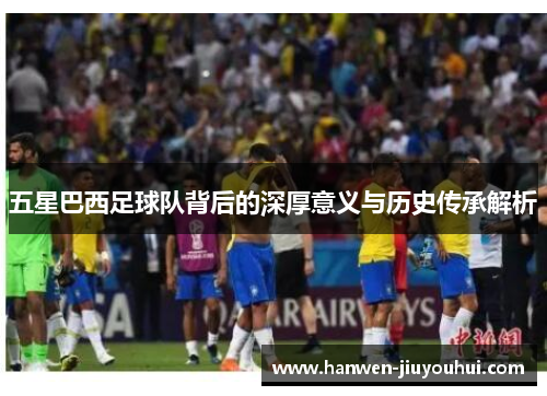 五星巴西足球队背后的深厚意义与历史传承解析 五星巴西足球队背后的深厚意义与历史传承解析