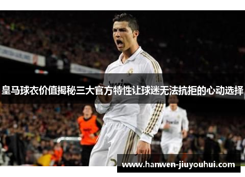 皇马球衣价值揭秘三大官方特性让球迷无法抗拒的心动选择