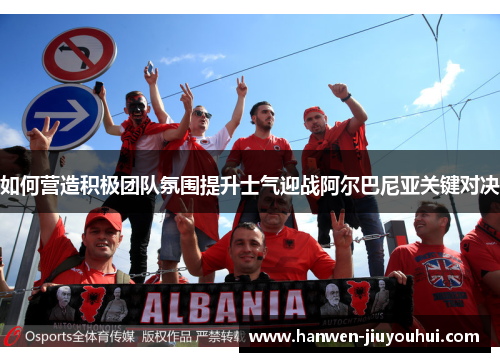 如何营造积极团队氛围提升士气迎战阿尔巴尼亚关键对决