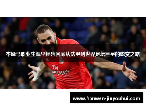 本泽马职业生涯里程碑回顾从法甲到世界足坛巨星的蜕变之路 本泽马职业生涯里程碑回顾从法甲到世界足坛巨星的蜕变之路
