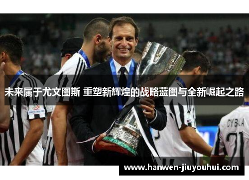未来属于尤文图斯 重塑新辉煌的战略蓝图与全新崛起之路