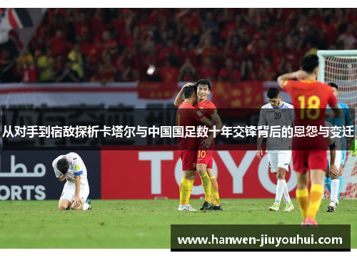 从对手到宿敌探析卡塔尔与中国国足数十年交锋背后的恩怨与变迁