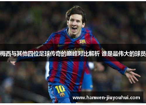 梅西与其他四位足球传奇的巅峰对比解析 谁是最伟大的球员