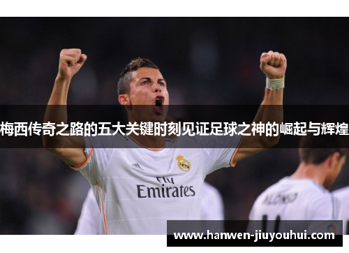 梅西传奇之路的五大关键时刻见证足球之神的崛起与辉煌