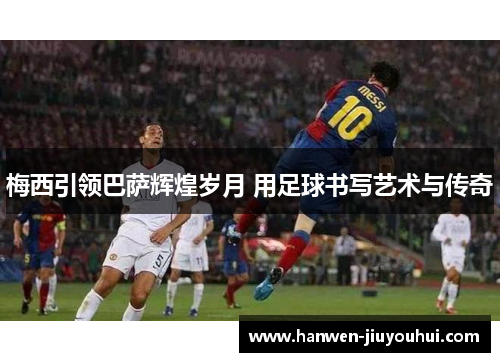 梅西引领巴萨辉煌岁月 用足球书写艺术与传奇