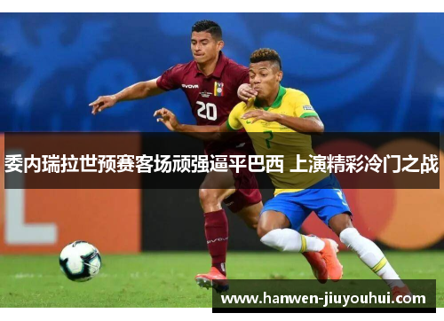 委内瑞拉世预赛客场顽强逼平巴西 上演精彩冷门之战 委内瑞拉世预赛客场顽强逼平巴西 上演精彩冷门之战