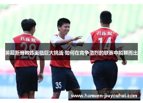 英超新晋教练面临巨大挑战 如何在竞争激烈的联赛中脱颖而出 英超新晋教练面临巨大挑战 如何在竞争激烈的联赛中脱颖而出