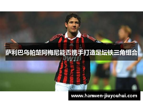 萨利巴乌帕楚阿梅尼能否携手打造足坛铁三角组合 萨利巴乌帕楚阿梅尼能否携手打造足坛铁三角组合