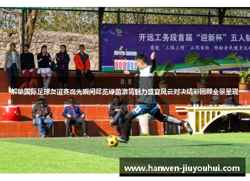 解锁国际足球友谊赛高光瞬间尽览绿茵激情魅力盛宴风云对决精彩回顾全景呈现